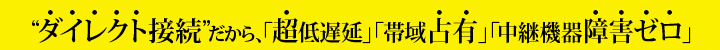“ダイレクト接続”だから、「超低遅延」「帯域占有」「中継機器障害ゼロ」