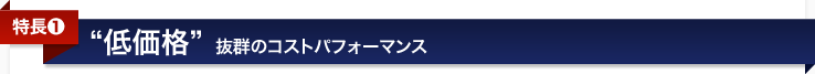 <特長1>低価格〜抜群のコストパフォーマンス